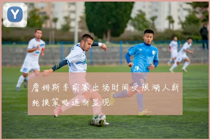 詹姆斯季前赛出场时间受限湖人新轮换策略逐渐显现