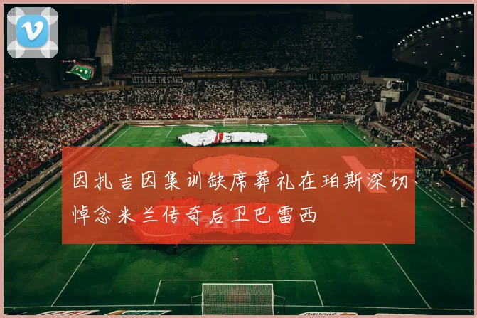 因扎吉因集训缺席葬礼在珀斯深切悼念米兰传奇后卫巴雷西