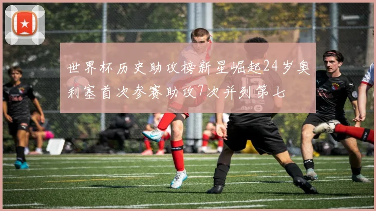 世界杯历史助攻榜新星崛起24岁奥利塞首次参赛助攻7次并列第七