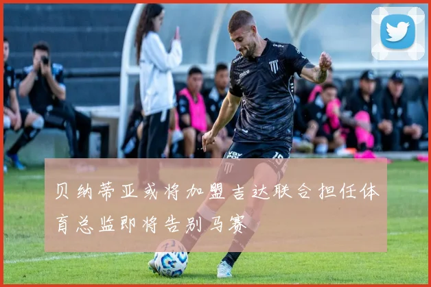 贝纳蒂亚或将加盟吉达联合担任体育总监即将告别马赛