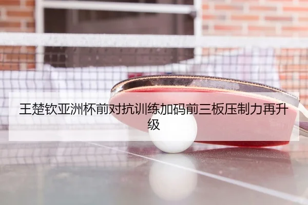 王楚钦亚洲杯前对抗训练加码前三板压制力再升级